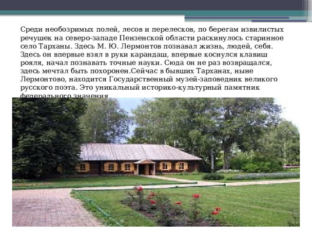 Среди необозримых полей, лесов и перелесков, по берегам извилистых речушек на северо-западе Пензенской области раскинулось старинное село Тарханы. Здесь М. Ю. Лермонтов познавал жизнь, людей, себя. Здесь он впервые взял в руки карандаш, впервые коснулся клавиш рояля, начал познавать точные науки. Сюда он не раз возвращался, здесь мечтал быть похоронен.Сейчас в бывших Тарханах, ныне Лермонтово, находится Государственный музей-заповедник великого русского поэта. Это уникальный историко-культурный памятник федерального значения. 