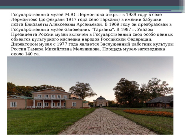 Государственный музей М.Ю. Лермонтова открыт в 1939 году в селе Лермонтово (до февраля 1917 года село Тарханы) в имении бабушки поэта Елизаветы Алексеевны Арсеньевой. В 1969 году он преобразован в Государственный музей-заповедник 