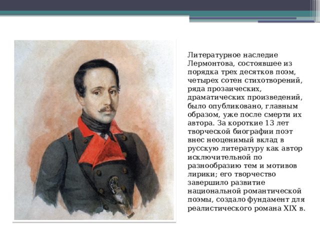 Литературное наследие Лермонтова, состоявшее из порядка трех десятков поэм, четырех сотен стихотворений, ряда прозаических, драматических произведений, было опубликовано, главным образом, уже после смерти их автора. За короткие 13 лет творческой биографии поэт внес неоценимый вклад в русскую литературу как автор исключительной по разнообразию тем и мотивов лирики; его творчество завершило развитие национальной романтической поэмы, создало фундамент для реалистического романа XІX в. 