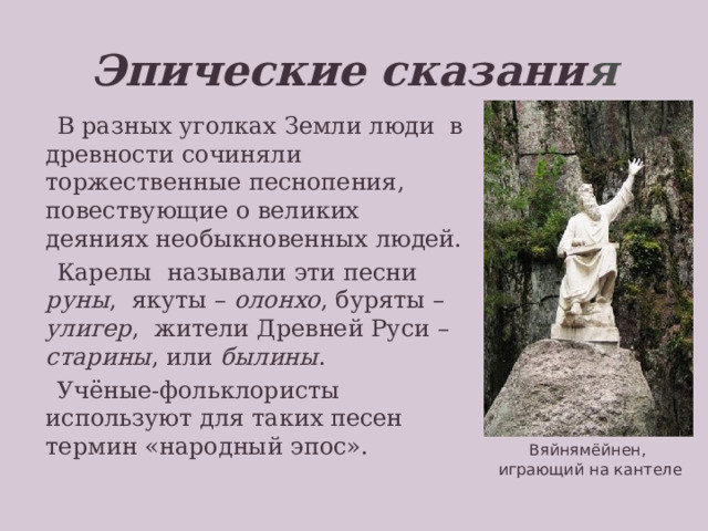 Эпические сказани я  В разных уголках Земли люди в древности сочиняли торжественные песнопения, повествующие о великих деяниях необыкновенных людей.  Карелы называли эти песни руны , якуты – олонхо , буряты – улигер , жители Древней Руси – старины , или былины .  Учёные-фольклористы используют для таких песен термин «народный эпос». Вяйнямёйнен – старший богатырь, сын матери Воды, прародитель и покровитель всех певцов, герой карело-финского эпоса «Калевала». На фото – скульптура в парке Монрепо (г.Выборг Ленинградской обл.), авт.К.Бобков, 2007; копия утраченного в годы второй мировой войны памятника Й.Токанена (1873) - первого в мире памятника литературному персонажу. Задание: запишите определение термина «народный эпос». Вяйнямёйнен, играющий на кантеле  