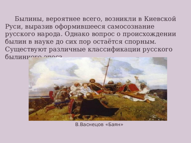  Былины, вероятнее всего, возникли в Киевской Руси, выразив оформившееся самосознание русского народа. Однако вопрос о происхождении былин в науке до сих пор остаётся спорным. Существуют различные классификации русского былинного эпоса. Одна из наиболее популярных в современной науке классификаций былин представлена в учебнике. В.Васнецов «Баян»  