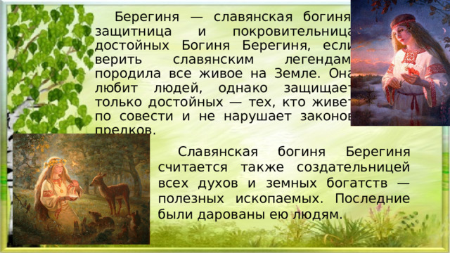Берегиня — славянская богиня, защитница и покровительница достойных Богиня Берегиня, если верить славянским легендам, породила все живое на Земле. Она любит людей, однако защищает только достойных — тех, кто живет по совести и не нарушает законов предков. Славянская богиня Берегиня считается также создательницей всех духов и земных богатств — полезных ископаемых. Последние были дарованы ею людям. 