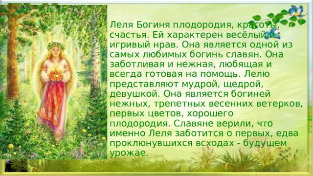 Леля Богиня плодородия, красоты, счастья. Ей характерен весёлый и игривый нрав. Она является одной из самых любимых богинь славян. Она заботливая и нежная, любящая и всегда готовая на помощь. Лелю представляют мудрой, щедрой, девушкой. Она является богиней нежных, трепетных весенних ветерков, первых цветов, хорошего плодородия. Славяне верили, что именно Леля заботится о первых, едва проклюнувшихся всходах - будущем урожае.  