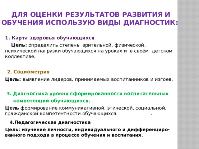 Для оценки результатов развития и обучения использую виды диагностик: 1 . Карта здоровья обучающихся  Цель: определить степень зрительной, физической, психической нагрузки обучающихся на уроках и в своём детском коллективе.   2. Социометрия Цель: выявление лидеров, принимаемых воспитанников и изгоев.  3. Диагностика уровня сформированности воспитательных  компетенций обучающихся. Цель формирование коммуникативной, этической, социальной, гражданской компетентности обучающихся. .  4.Педагогическая диагностика Цель: изучение личности, индивидуального и дифференциро-ванного подхода в процессе обучения и воспитания.  