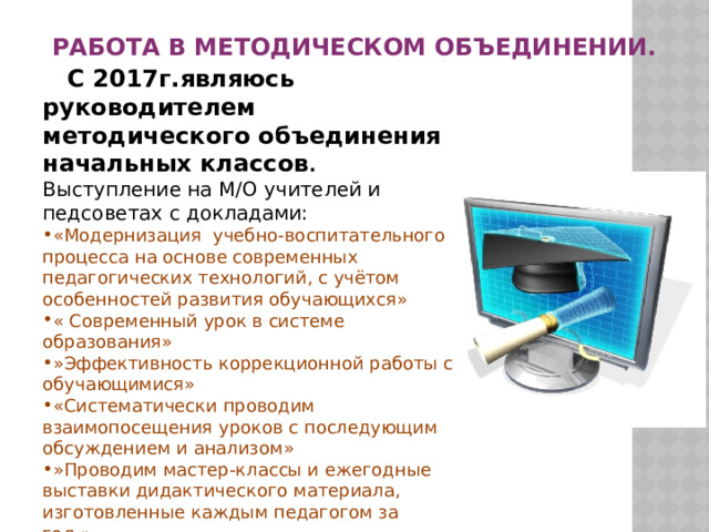 Работа в методическом объединении.  С 2017г.являюсь руководителем методического объединения начальных классов . Выступление на М/О учителей и педсоветах с докладами: «Модернизация учебно-воспитательного процесса на основе современных педагогических технологий, с учётом особенностей развития обучающихся» « Современный урок в системе образования» »Эффективность коррекционной работы с обучающимися» «Систематически проводим взаимопосещения уроков с последующим обсуждением и анализом» »Проводим мастер-классы и ежегодные выставки дидактического материала, изготовленные каждым педагогом за год.»  