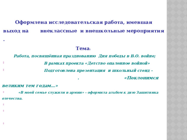    Оформлена исследовательская работа, имевшая выход на внеклассные и внешкольные мероприятия . Тема :  Работа, посвящённая празднованию Дня победы в В.О. войне;  В рамках проекта «Детство опаленное войной»  Подготовлена презентация и школьный стенд - . «Поклонимся великим тем годам…»  «В моей семье служили в армии» - оформила альбом к дню Защитника отечества.         