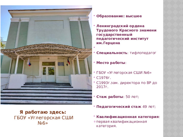  Образование: высшее  Ленинградский ордена Трудового Красного знамени государственный педагогический институт им.Герцена  Специальность : тифлопедагог  Место работы : ГБОУ «Углегорская СШИ №6» С1976г. С1993г.зам. директора по ВР до 2017г. Стаж работы : 50 лет; Педагогический стаж 49 лет; Квалификационная категория : первая квалификационная категория.   Я работаю здесь:  ГБОУ «Углегорская СШИ №6» 