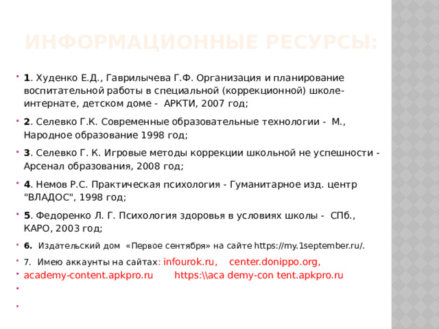 Информационные ресурсы:   1 . Худенко Е.Д., Гаврилычева Г.Ф. Организация и планирование воспитательной работы в специальной (коррекционной) школе-интернате, детском доме - АРКТИ, 2007 год; 2 . Селевко Г.К. Современные образовательные технологии - М., Народное образование 1998 год; 3 . Селевко Г. К. Игровые методы коррекции школьной не успешности -  Арсенал образования, 2008 год; 4 . Немов Р.С. Практическая психология - Гуманитарное изд. центр 