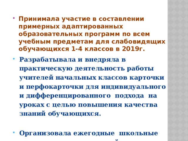   Принимала участие в составлении примерных адаптированных образовательных программ по всем учебным предметам для слабовидящих обучающихся 1-4 классов в 2019г. Разрабатывала и внедряла в практическую деятельность работы учителей начальных классов карточки и перфокарточки для индивидуального и дифференцированного подхода на уроках с целью повышения качества знаний обучающихся. Организовала ежегодные школьные выставки творческих идей и методических находок, применяемых в нашей работе. Участвую в публикации своих работ и с интересом изучаю и внедряю опыт работы коллег школ России.  