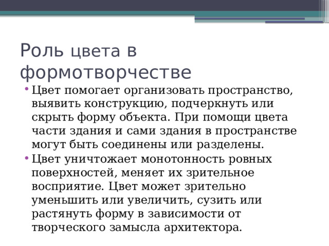 Роль цвета в формотворчестве Цвет помогает организовать пространство, выявить конструкцию, подчеркнуть или скрыть форму объекта. При помощи цвета части здания и сами здания в пространстве могут быть соединены или разделены. Цвет уничтожает монотонность ровных поверхностей, меняет их зрительное восприятие. Цвет может зрительно уменьшить или увеличить, сузить или растянуть форму в зависимости от творческого замысла архитектора. 