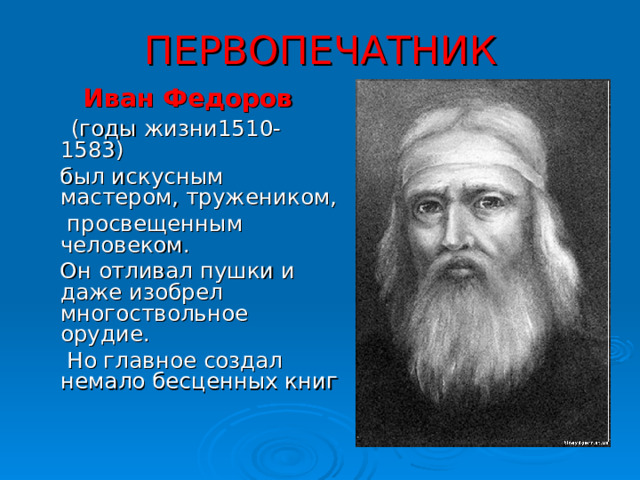 ПЕРВОПЕЧАТНИК  Иван Федоров   (годы жизни1510-1583)  был искусным мастером, тружеником,  просвещенным человеком.  Он отливал пушки и даже изобрел многоствольное орудие.  Но главное создал немало бесценных книг 