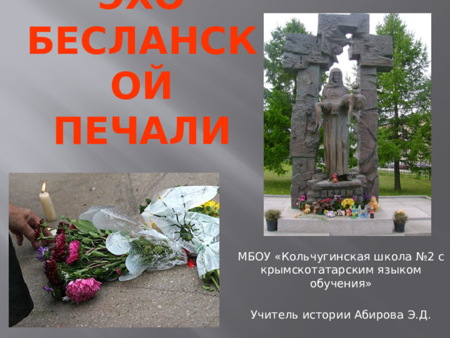 ЭХО БЕСЛАНСКОЙ ПЕЧАЛИ МБОУ «Кольчугинская школа №2 с крымскотатарским языком обучения» Учитель истории Абирова Э.Д.  