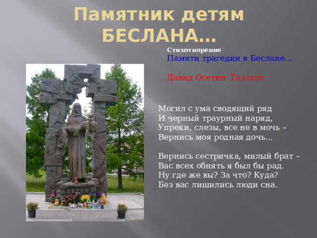 Памятник детям БЕСЛАНА… Стихотворение Памяти трагедии в Беслане… Давид Осетин Газзати Могил с ума сводящий ряд  И черный траурный наряд,  Упреки, слезы, все не в мочь –  Вернись моя родная дочь... Вернись сестричка, милый брат –  Вас всех обнять я был бы рад.  Ну где же вы? За что? Куда?  Без вас лишились люди сна. 