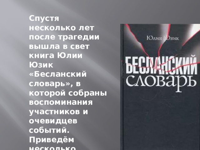  Спустя несколько лет после трагедии вышла в свет книга Юлии Юзик «Бесланский словарь», в которой собраны воспоминания участников и очевидцев событий. Приведём несколько фрагментов из этой книги.  