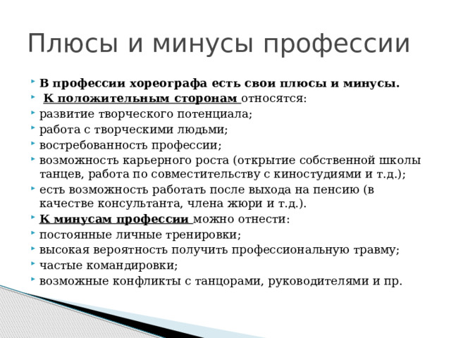 Плюсы и минусы профессии В профессии хореографа есть свои плюсы и минусы.  К положительным сторонам относятся: развитие творческого потенциала; работа с творческими людьми; востребованность профессии; возможность карьерного роста (открытие собственной школы танцев, работа по совместительству с киностудиями и т.д.); есть возможность работать после выхода на пенсию (в качестве консультанта, члена жюри и т.д.). К минусам профессии можно отнести: постоянные личные тренировки; высокая вероятность получить профессиональную травму; частые командировки; возможные конфликты с танцорами, руководителями и пр. 