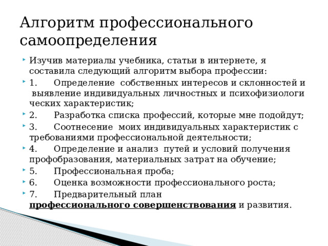 Алгоритм профессионального самоопределения Изучив материалы учебника, статьи в интернете, я составила следующий алгоритм выбора профессии: 1.      Определение  собственных интересов и склонностей и  выявление индивидуальных личностных и психофизиологи­ческих характеристик; 2.      Разработка списка профессий, которые мне подойдут; 3.      Соотнесение  моих индивидуальных характеристик с требованиями профессиональной деятельности;   4.      Определение и анализ  путей и условий получения профобразования, материальных затрат на обучение; 5.      Профессиональная проба; 6.      Оценка возможности профессионального роста; 7.      Предварительный план   профессионального совершенствования  и развития. 