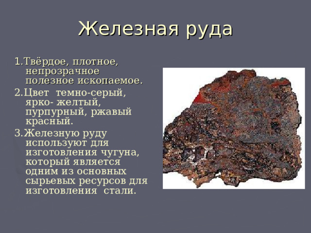 Железная руда 1. Твёрдое, плотное, непрозрачное полезное ископаемое. 2.Цвет темно-серый, ярко- желтый, пурпурный, ржавый красный.  3.Железную руду используют для изготовления чугуна, который является одним из основных сырьевых ресурсов для изготовления стали.   