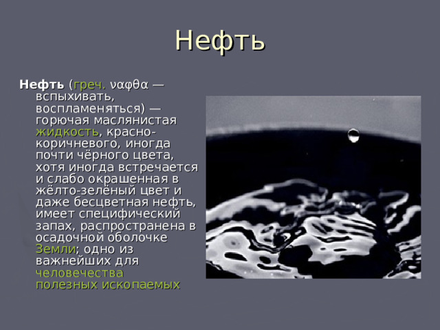 Нефть Нефть ( греч.  ναφθα — вспыхивать, воспламеняться) — горючая маслянистая жидкость , красно-коричневого, иногда почти чёрного цвета, хотя иногда встречается и слабо окрашенная в жёлто-зелёный цвет и даже бесцветная нефть, имеет специфический запах, распространена в осадочной оболочке Земли ; одно из важнейших для человечества  полезных ископаемых  