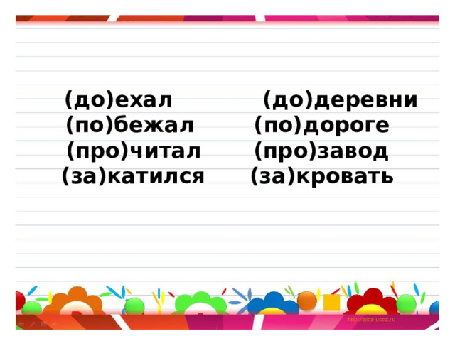      (до)ехал (до)деревни  (по)бежал (по)дороге  (про)читал (про)завод  (за)катился (за)кровать     