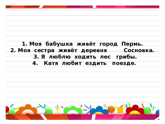       1. Моя бабушка живёт город Пермь.  2. Моя сестра живёт деревня Сосновка.  3. Я люблю ходить лес грибы.  4. Катя любит ездить поезде.       