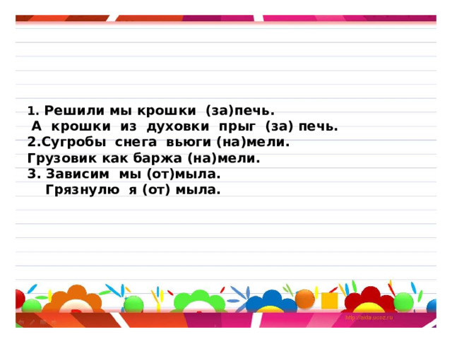        1. Решили мы крошки (за)печь.  А крошки из духовки прыг (за) печь.  2.Сугробы снега вьюги (на)мели.  Грузовик как баржа (на)мели.  3. Зависим мы (от)мыла.  Грязнулю я (от) мыла.         