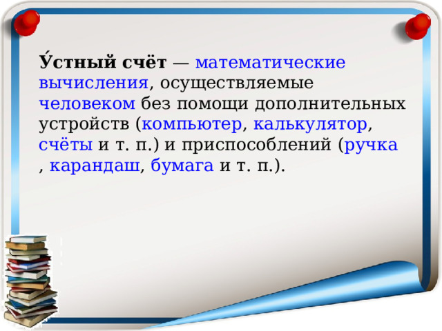 У́стный счёт  —  математические   вычисления , осуществляемые  человеком  без помощи дополнительных устройств ( компьютер ,  калькулятор ,  счёты  и т. п.) и приспособлений ( ручка ,  карандаш ,  бумага  и т. п.). 