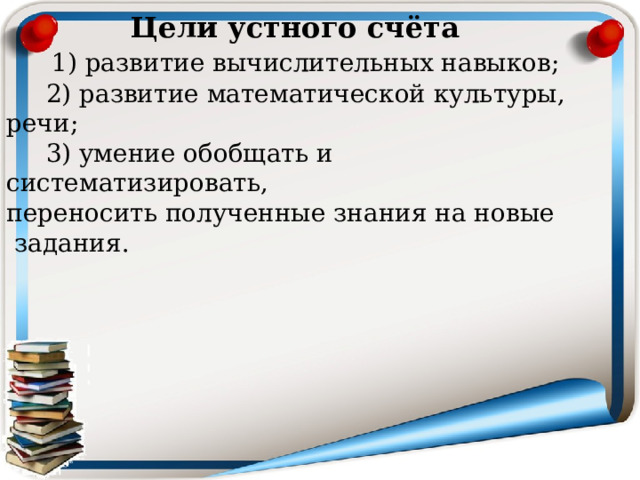  Цели устного счёта  1) развитие вычислительных навыков;  2) развитие математической культуры, речи;  3) умение обобщать и систематизировать, переносить полученные знания на новые  задания. 
