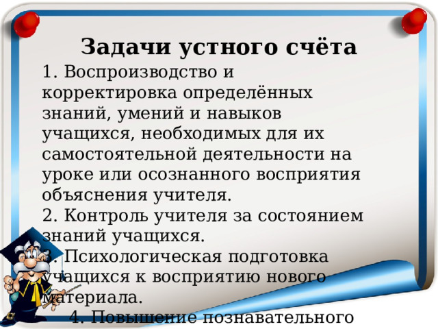 Задачи устного счёта 1. Воспроизводство и корректировка определённых знаний, умений и навыков учащихся, необходимых для их самостоятельной деятельности на уроке или осознанного восприятия объяснения учителя.  2. Контроль учителя за состоянием знаний учащихся.  3. Психологическая подготовка учащихся к восприятию нового материала.  4. Повышение познавательного интереса. 
