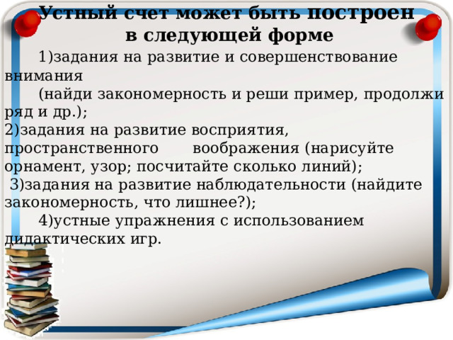  Устный счет может быть построен  в следующей форме  1)задания на развитие и совершенствование внимания  (найди закономерность и реши пример, продолжи ряд и др.); 2)задания на развитие восприятия, пространственного воображения ( нарисуйте орнамент, узор; посчитайте сколько линий);  3)задания на развитие наблюдательности (найдите закономерность, что лишнее?);  4)устные упражнения с использованием дидактических игр. 