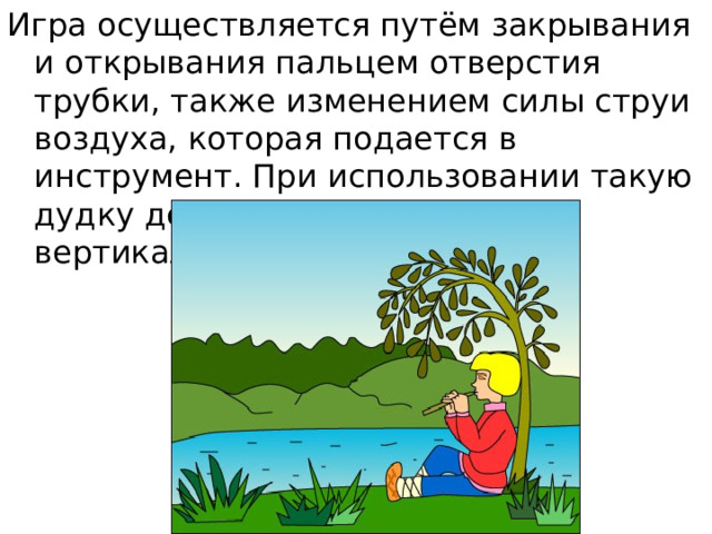 Игра осуществляется путём закрывания и открывания пальцем отверстия трубки, также изменением силы струи воздуха, которая подается в инструмент. При использовании такую дудку держат двумя руками вертикально вниз. 