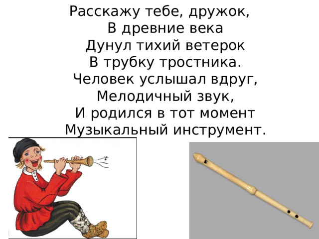 Расскажу тебе, дружок,  В древние века  Дунул тихий ветерок  В трубку тростника.  Человек услышал вдруг,  Мелодичный звук,  И родился в тот момент  Музыкальный инструмент. 