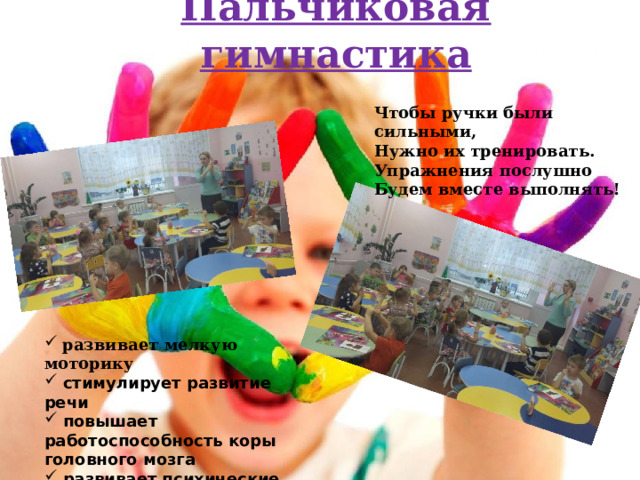 Пальчиковая гимнастика Чтобы ручки были сильными, Нужно их тренировать. Упражнения послушно Будем вместе выполнять!  развивает мелкую моторику  стимулирует развитие речи  повышает работоспособность коры головного мозга  развивает психические процессы (мышление, память, воображение)  