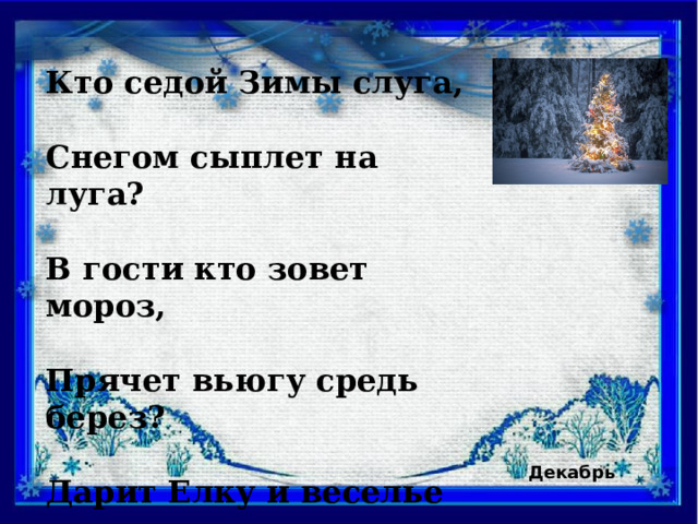 Кто седой Зимы слуга,  Снегом сыплет на луга?  В гости кто зовет мороз,  Прячет вьюгу средь берез?  Дарит Елку и веселье  Январю на новоселье? Декабрь  
