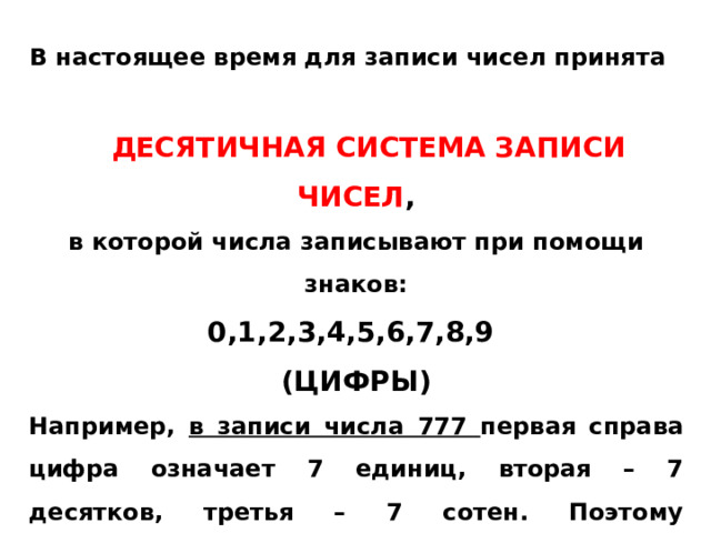 В настоящее время для записи чисел принята  ДЕСЯТИЧНАЯ СИСТЕМА ЗАПИСИ ЧИСЕЛ , в которой числа записывают при помощи знаков: 0,1,2,3,4,5,6,7,8,9 (ЦИФРЫ) Например, в записи числа 777 первая справа цифра означает 7 единиц, вторая – 7 десятков, третья – 7 сотен. Поэтому десятичную систему счисления называют позиционной.   