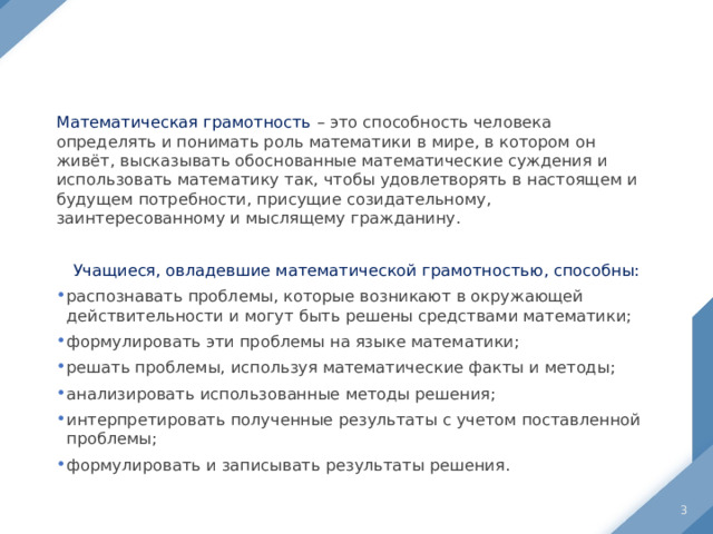 Математическая грамотность – это способность человека определять и понимать роль математики в мире, в котором он живёт, высказывать обоснованные математические суждения и использовать математику так, чтобы удовлетворять в настоящем и будущем потребности, присущие созидательному, заинтересованному и мыслящему гражданину. Учащиеся, овладевшие математической грамотностью, способны: распознавать проблемы, которые возникают в окружающей действительности и могут быть решены средствами математики; формулировать эти проблемы на языке математики; решать проблемы, используя математические факты и методы; анализировать использованные методы решения; интерпретировать полученные результаты с учетом поставленной проблемы; формулировать и записывать результаты решения.  