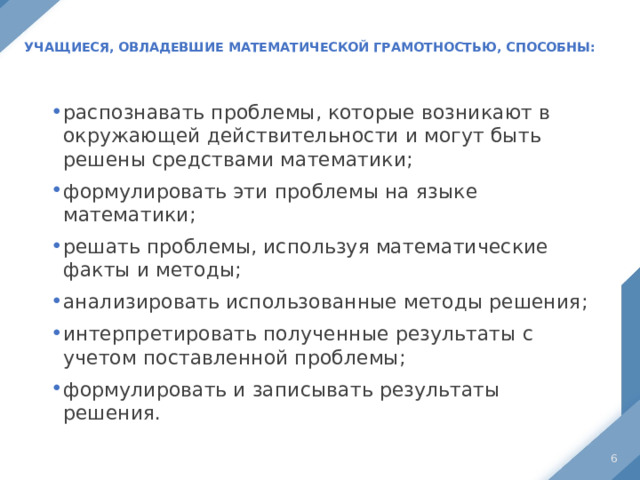 Учащиеся, овладевшие математической грамотностью, способны:   распознавать проблемы, которые возникают в окружающей действительности и могут быть решены средствами математики; формулировать эти проблемы на языке математики; решать проблемы, используя математические факты и методы; анализировать использованные методы решения; интерпретировать полученные результаты с учетом поставленной проблемы; формулировать и записывать результаты решения.  