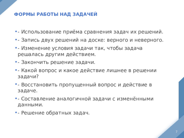  Формы работы над задачей   - Использование приёма сравнения задач их решений. - Запись двух решений на доске: верного и неверного. - Изменение условия задачи так, чтобы задача решалась другим действием. - Закончить решение задачи. - Какой вопрос и какое действие лишнее в решении задачи? - Восстановить пропущенный вопрос и действие в задаче. - Составление аналогичной задачи с изменёнными данными. - Решение обратных задач.  