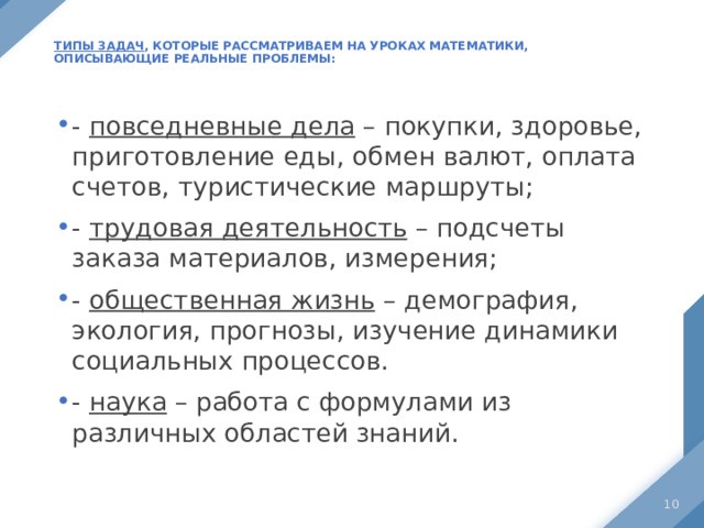  Типы задач , которые рассматриваем на уроках математики, описывающие реальные проблемы:   - повседневные дела – покупки, здоровье, приготовление еды, обмен валют, оплата счетов, туристические маршруты; - трудовая деятельность – подсчеты заказа материалов, измерения; - общественная жизнь – демография, экология, прогнозы, изучение динамики социальных процессов. - наука – работа с формулами из различных областей знаний.  