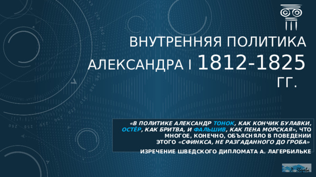 Внутренняя политика Александра I 1812-1825 гг. «в политике Александр тонок , как кончик булавки, остёр , как бритва, и фальшив , как пена морская» , что многое, конечно, объясняло в поведении этого  «сфинкса, не разгаданного до гроба» изречение шведского дипломата А. Лагербильке  