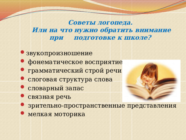 Советы логопеда.  Или на что нужно обратить внимание при подготовке к школе? звукопроизношение  фонематическое восприятие  грамматический строй речи  слоговая структура слова  словарный запас  связная речь  зрительно-пространственные представления  мелкая моторика 