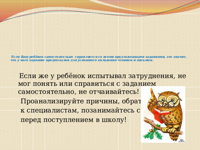        .      Если Ваш ребёнок самостоятельно справляется со всеми предложенными заданиями, это значит, что у него хорошие предпосылки для успешного овладения чтением и письмом.     Если же у ребёнок испытывал затруднения, не мог понять или справиться с заданием самостоятельно, не отчаивайтесь!  Проанализируйте причины, обратитесь  к специалистам, позанимайтесь с ним  перед поступлением в школу!   
