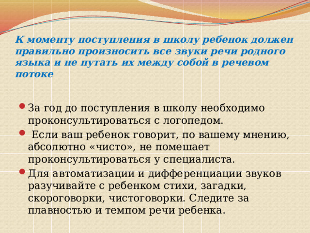 К моменту поступления в школу ребенок должен правильно произносить все звуки речи родного языка и не путать их между собой в речевом потоке   За год до поступления в школу необходимо проконсультироваться с логопедом.  Если ваш ребенок говорит, по вашему мнению, абсолютно «чисто», не помешает проконсультироваться у специалиста. Для автоматизации и дифференциации звуков разучивайте с ребенком стихи, загадки, скороговорки, чистоговорки. Следите за плавностью и темпом речи ребенка. 
