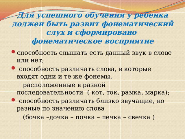 Для успешного обучения у ребенка должен быть развит фонематический слух и сформировано  фонематическое восприятие способность слышать есть данный звук в слове или нет;  способность различать слова, в которые входят одни и те же фонемы,  расположенные в разной последовательности ( кот, ток, рамка, марка);  способность различать близко звучащие, но разные по значению слова  (бочка –дочка – почка – печка – свечка ) 
