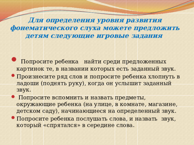 Для определения уровня развития фонематического слуха можете предложить детям следующие игровые задания    Попросите ребенка найти среди предложенных картинок те, в названии которых есть заданный звук. Произнесите ряд слов и попросите ребенка хлопнуть в ладоши (поднять руку), когда он услышит заданный звук.  Попросите вспомнить и назвать предметы, окружающие ребенка (на улице, в комнате, магазине, детском саду), начинающиеся на определенный звук. Попросите ребенка послушать слова, и назвать звук, который «спрятался» в середине слова. 