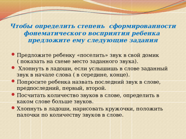 Чтобы определить степень сформированности фонематического восприятия ребенка предложите ему следующие задания Предложите ребенку «поселить» звук в свой домик ( показать на схеме место заданного звука).  Хлопнуть в ладоши, если услышишь в слове заданный звук в начале слова ( в середине, конце). Попросите ребенка назвать последний звук в слове, предпоследний, первый, второй. Посчитать количество звуков в слове, определить в каком слове больше звуков. Хлопнуть в ладоши, нарисовать кружочки, положить палочки по количеству звуков в слове. 