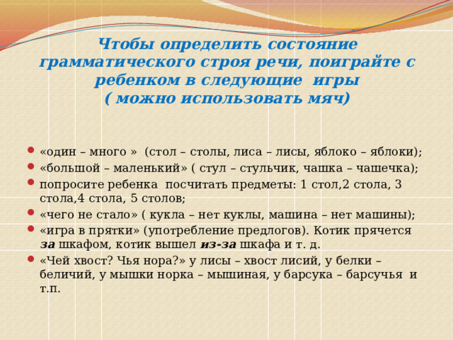 Чтобы определить состояние грамматического строя речи, поиграйте с ребенком в следующие игры  ( можно использовать мяч) «один – много » (стол – столы, лиса – лисы, яблоко – яблоки); «большой – маленький» ( стул – стульчик, чашка – чашечка); попросите ребенка посчитать предметы: 1 стол,2 стола, 3 стола,4 стола, 5 столов; «чего не стало» ( кукла – нет куклы, машина – нет машины); «игра в прятки» (употребление предлогов). Котик прячется за шкафом, котик вышел из-за  шкафа и т. д. «Чей хвост? Чья нора?» у лисы – хвост лисий, у белки – беличий, у мышки норка – мышиная, у барсука – барсучья и т.п. 
