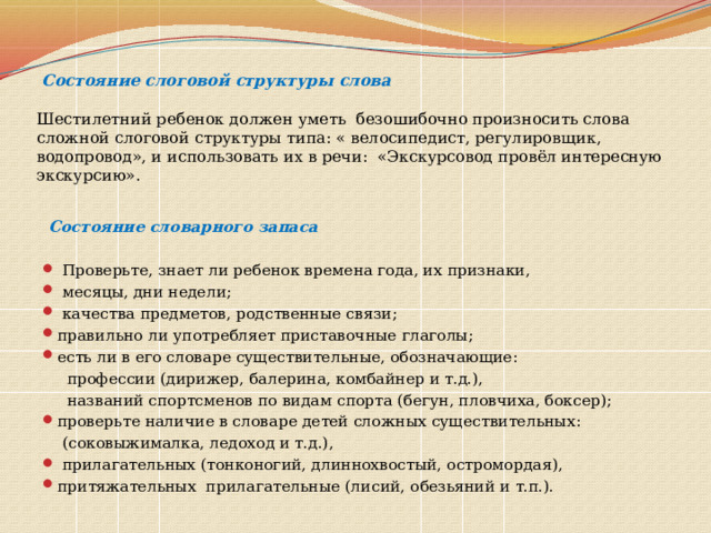  Состояние слоговой структуры слова   Шестилетний ребенок должен уметь безошибочно произносить слова сложной слоговой структуры типа: « велосипедист, регулировщик, водопровод», и использовать их в речи: «Экскурсовод провёл интересную экскурсию».  Состояние словарного запаса  Проверьте, знает ли ребенок времена года, их признаки,  месяцы, дни недели;  качества предметов, родственные связи; правильно ли употребляет приставочные глаголы; есть ли в его словаре существительные, обозначающие:  профессии (дирижер, балерина, комбайнер и т.д.),  названий спортсменов по видам спорта (бегун, пловчиха, боксер); проверьте наличие в словаре детей сложных существительных:  (соковыжималка, ледоход и т.д.),  прилагательных (тонконогий, длиннохвостый, остромордая), притяжательных прилагательные (лисий, обезьяний и т.п.). 