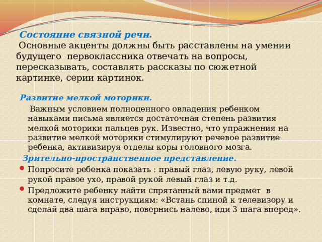  Состояние связной речи.   Основные акценты должны быть расставлены на умении будущего первоклассника отвечать на вопросы, пересказывать, составлять рассказы по сюжетной картинке, серии картинок.   Развитие мелкой моторики.  Важным условием полноценного овладения ребенком навыками письма является достаточная степень развития мелкой моторики пальцев рук. Известно, что упражнения на развитие мелкой моторики стимулируют речевое развитие ребенка, активизируя отделы коры головного мозга.  Зрительно-пространственное представление. Попросите ребенка показать : правый глаз, левую руку, левой рукой правое ухо, правой рукой левый глаз и т.д. Предложите ребенку найти спрятанный вами предмет в комнате, следуя инструкциям: «Встань спиной к телевизору и сделай два шага вправо, повернись налево, иди 3 шага вперед». 