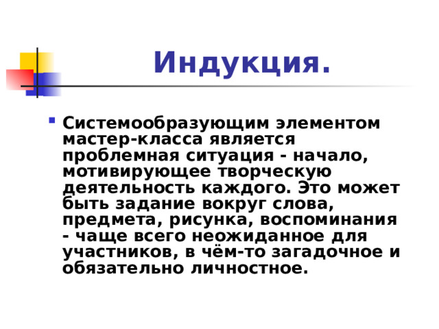 Индукция. Системообразующим элементом мастер-класса является проблемная ситуация - начало, мотивирующее творческую деятельность каждого. Это может быть задание вокруг слова, предмета, рисунка, воспоминания - чаще всего неожиданное для участников, в чём-то загадочное и обязательно личностное. 
