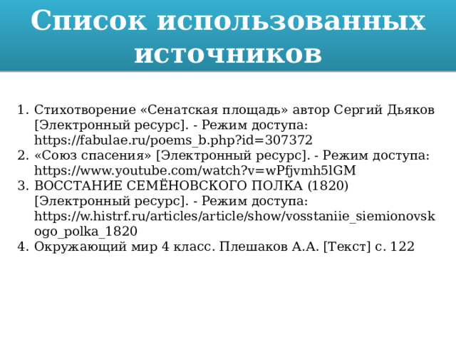 Список использованных источников Стихотворение «Сенатская площадь» автор Сергий Дьяков [Электронный ресурс]. - Режим доступа: https://fabulae.ru/poems_b.php?id=307372 «Союз спасения» [Электронный ресурс]. - Режим доступа: https://www.youtube.com/watch?v=wPfjvmh5lGM ВОССТАНИЕ СЕМЁНОВСКОГО ПОЛКА (1820) [Электронный ресурс]. - Режим доступа: https://w.histrf.ru/articles/article/show/vosstaniie_siemionovskogo_polka_1820 Окружающий мир 4 класс. Плешаков А.А. [Текст] с. 122 